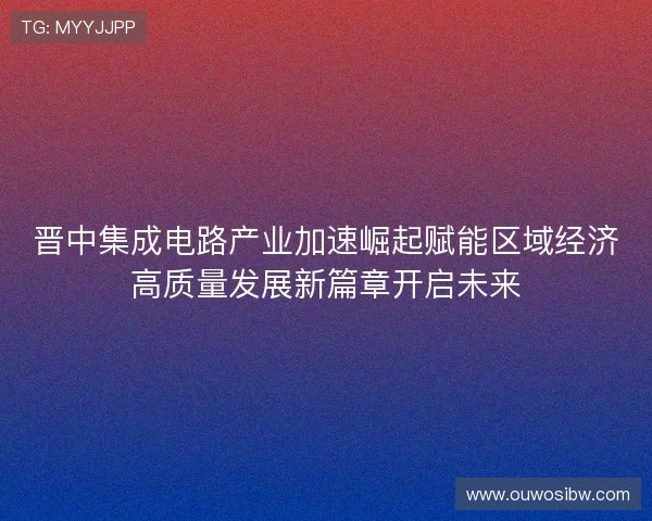 晋中集成电路产业加速崛起赋能区域经济高质量发展新篇章开启未来